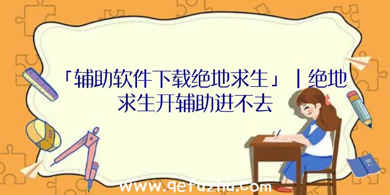 「辅助软件下载绝地求生」|绝地求生开辅助进不去